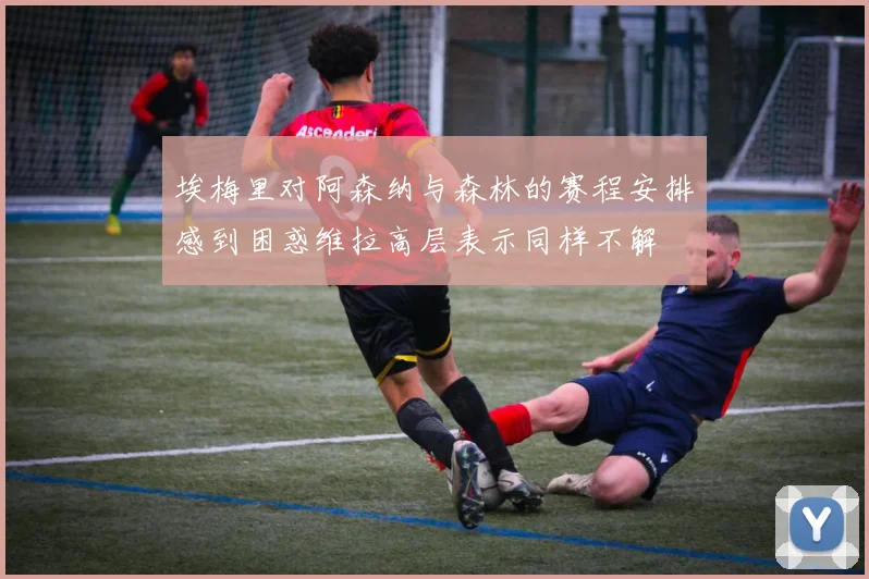 埃梅里对阿森纳与森林的赛程安排感到困惑维拉高层表示同样不解