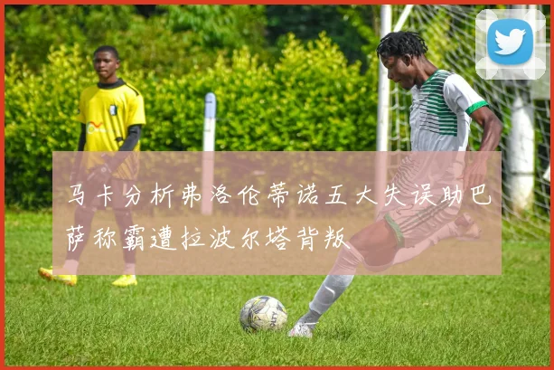 马卡分析弗洛伦蒂诺五大失误助巴萨称霸遭拉波尔塔背叛