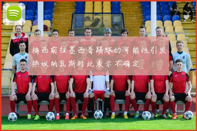 梅西前往墨西哥踢球的可能性引发热议纳瓦斯对此表示不确定