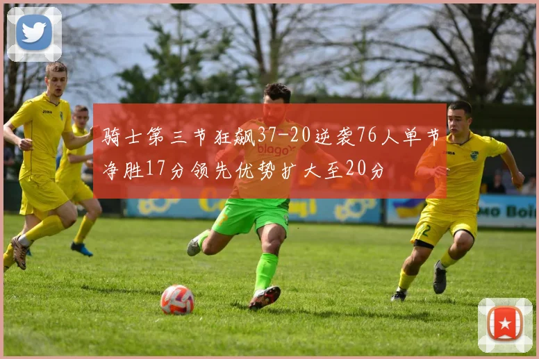 骑士第三节狂飙37-20逆袭76人单节净胜17分领先优势扩大至20分