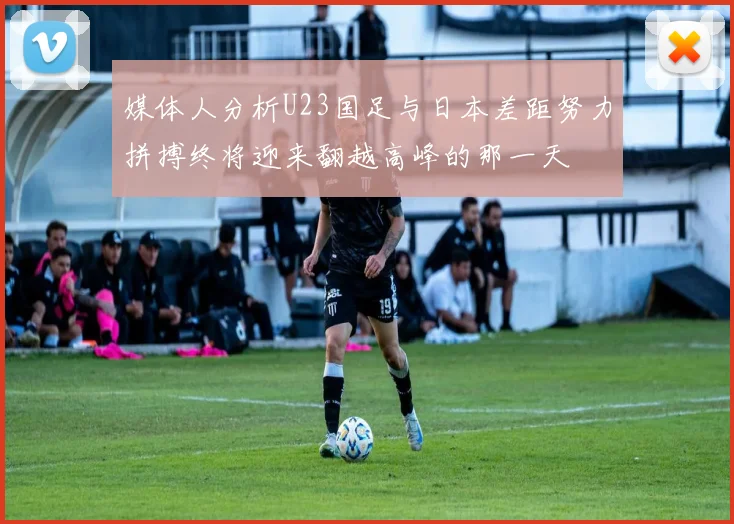媒体人分析U23国足与日本差距努力拼搏终将迎来翻越高峰的那一天