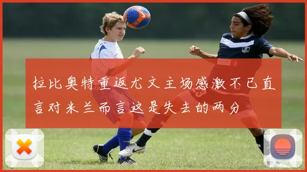 拉比奥特重返尤文主场感激不已直言对米兰而言这是失去的两分