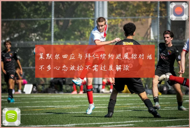 莱默尔回应与拜仁续约进展称对话不多心态放松不需过度解读