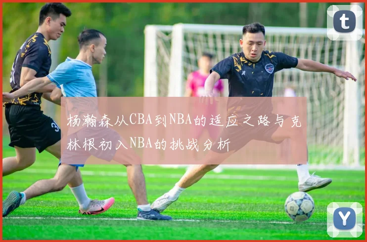 杨瀚森从CBA到NBA的适应之路与克林根初入NBA的挑战分析