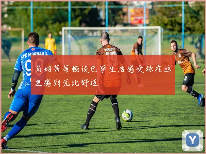 乌姆蒂蒂畅谈巴萨生活感受称在这里感到无比舒适