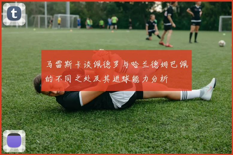 马雷斯卡谈佩德罗与哈兰德姆巴佩的不同之处及其进球能力分析