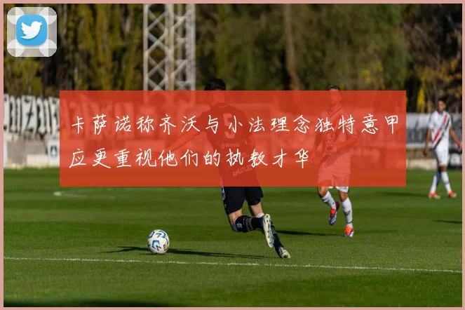 卡萨诺称齐沃与小法理念独特意甲应更重视他们的执教才华