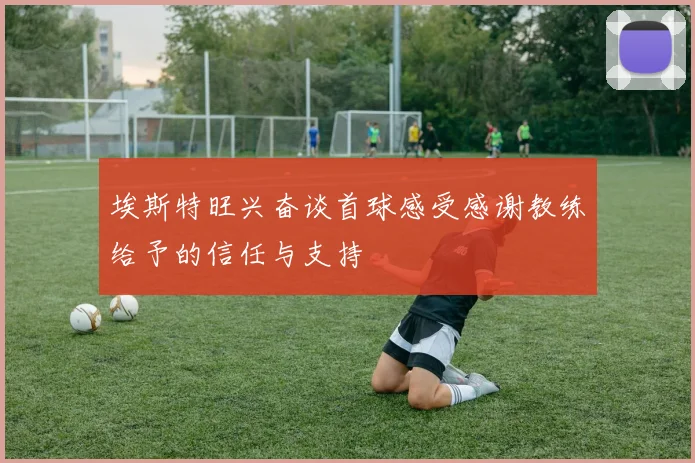 埃斯特旺兴奋谈首球感受感谢教练给予的信任与支持