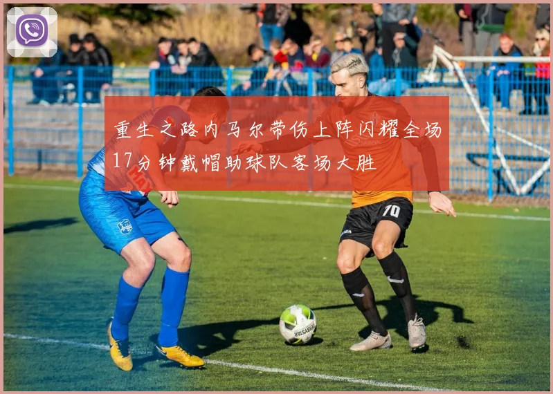 重生之路内马尔带伤上阵闪耀全场17分钟戴帽助球队客场大胜