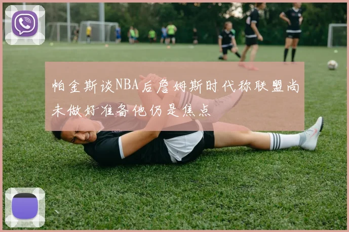 帕金斯谈NBA后詹姆斯时代称联盟尚未做好准备他仍是焦点