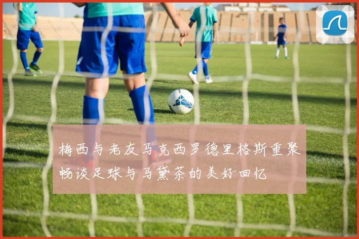 梅西与老友马克西罗德里格斯重聚畅谈足球与马黛茶的美好回忆