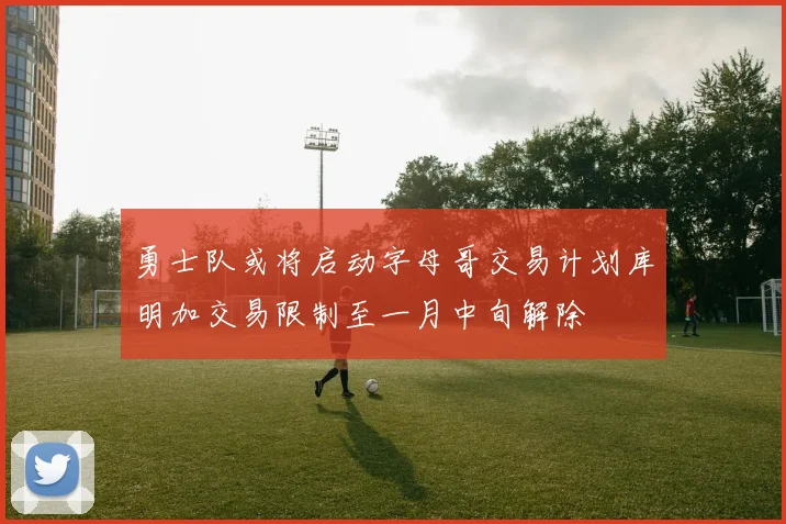 勇士队或将启动字母哥交易计划库明加交易限制至一月中旬解除