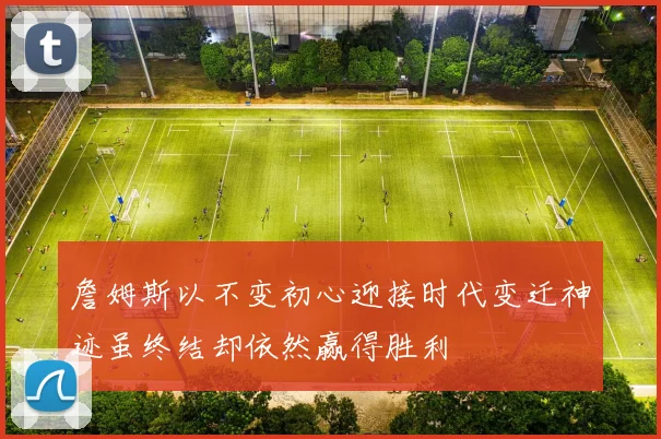 詹姆斯以不变初心迎接时代变迁神迹虽终结却依然赢得胜利