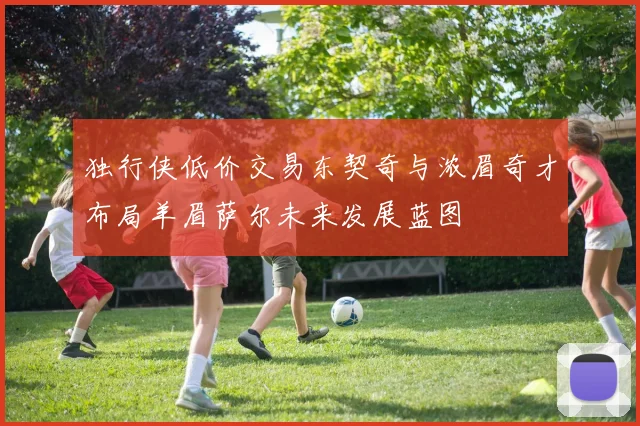 独行侠低价交易东契奇与浓眉奇才布局羊眉萨尔未来发展蓝图