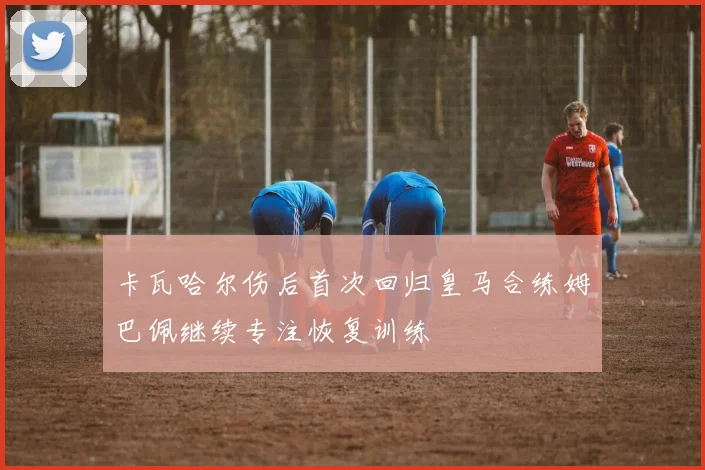 卡瓦哈尔伤后首次回归皇马合练姆巴佩继续专注恢复训练