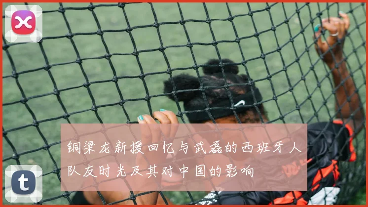铜梁龙新援回忆与武磊的西班牙人队友时光及其对中国的影响